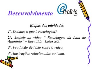 Desenvolvimento Etapas das atividades 1º.  Debate: o que é reciclagem? 2º.  Assistir ao vídeo “ Reciclagem da Lata de Alumínio” – Reynolds  Latas S/A. 3º.  Produção de texto sobre o vídeo. 4º.  Ilustrações relacionadas ao tema. 