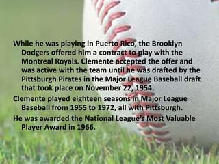 While he was playing in Puerto Rico, the Brooklyn Dodgers offered him a contract to play with the Montreal Royals. Clemente accepted the offer and was active with the team until he was drafted by the Pittsburgh Piratesin the Major League Baseball draft that took place on November 22, 1954.Clemente played eighteen seasons in Major League Baseball from 1955 to 1972, all with Pittsburgh.He was awarded the National League’s Most Valuable Player Awardin 1966.