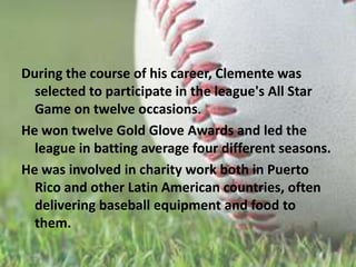 During the course of his career, Clemente was selected to participate in the league's All Star Gameon twelve occasions.He won twelve Gold Glove Awards and led the league in batting average four different seasons. He was involved in charity work both in Puerto Rico and other Latin American countries, often delivering baseball equipment and food to them.