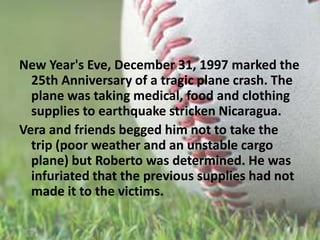 New Year's Eve, December 31, 1997 marked the 25th Anniversary of a tragic plane crash. The plane was taking medical, food and clothing supplies to earthquake stricken Nicaragua. Vera and friends begged him not to take the trip (poor weather and an unstable cargo plane) but Roberto was determined. He was infuriated that the previous supplies had not made it to the victims.
