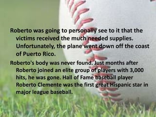 Roberto was going to personally see to it that the victims received the much needed supplies. Unfortunately, the plane went down off the coast of Puerto Rico.Roberto's body was never found. Just months after Roberto joined an elite group of players with 3,000 hits, he was gone. Hall of Fame baseball player Roberto Clemente was the first great Hispanic star in major league baseball. 