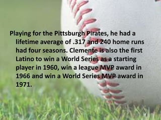 Playing for the Pittsburgh Pirates, he had a lifetime average of .317 and 240 home runs had four seasons. Clemente is also the first Latino to win a World Series as a starting player in 1960, win a league MVP award in   1966 and win a World Series MVP award in 1971.