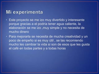 • Este proyecto se me izo muy divertido y interesante
porque gracias a el podría tener agua caliente, la
elaboración se me izo ,muy simple y no necesita de
mucho dinero
• Para mejorarla se necesita de mucha creatividad y un
poco de empeño si es muy útil , se las recomiendo
mucho les cambiar la vida si son de esos que les gusta
el café en todas partes y a todas horas
 