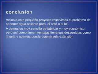 racias a este pequeño proyecto resolvimos el problema de
no tener agua caliente para el café o el te .
A demos es muy sencillo de fabricar y muy económico,
pero así como tienen ventajas tiene sus desventajas como
lavarla y además puede quemársela extensión
 