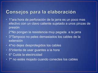 • 1*ara hora de perforación de la jarra es un poco mas
efectivo con un clavo caliente sujetado a unos pinzas de
presión
2*No pongan la resistencia muy pegada a la jarra
• 3*Tampoco no peles demasiados los cables de la
extensión
• 4*no dejes desprotegidos los cables
• 5*intenta de usar guantes a la hora
• 6* Cuida la electricidad
• 7* no estés mojado cuando conectes los cables
 