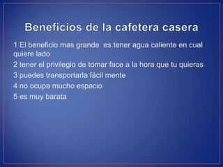 1 El beneficio mas grande es tener agua caliente en cual
quiere lado
2 tener el privilegio de tomar face a la hora que tu quieras
3 puedes transportarla fácil mente
4 no ocupa mucho espacio
5 es muy barata
 