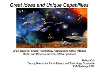 Great Ideas and Unique Capabilities




 JPL’s National Space Technology Applications Office (NSTA)
        Model and Process for Non-NASA Sponsors

                                                            Robert Cox
            Deputy Director for Earth Science and Technology Directorate
                                                     PM Challenge 2012
 