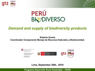 10.07.2013 Seite 1Programa Desarrollo Rural Sostenible – PDRS
Lima, September 20th, 2010
Demand and supply of biodiversity products
Roberto Duarte
Coordinador Componente Manejo de Recursos Naturales y Biodiversidad.
 