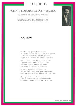 políticos
Roberto Eduardo da Costa Macedo
JUIZ, escritor, publicista e pOETA Português

Nascimento: sANTO TIRSO, 14 de JULHO de 1887
Morte: PORTO, 19 de JULHO de 1977 (90 anos)

políticos

1

O ladino do polvo toma a cor
Da pedra, areia, ou lodo, em que se deita,
A fim de conseguir, assim, melhor
Caçar a presa que escondido espreita.
Quando ele passa, longe da suspeita,
Esperto, como um tímido traidor,
Na água negro líquido ele deita
Que cega e esconde o caçador.
Políticos também em Portugal
Há que MUDAM DE COR perfeitamente,
Sem que quase meio mundo dar por tal.
Mas, quem tem vista regular
Está a vê-los por aí continuamente
de olhar atento Á CATA DE UM LUGAR.

Coimbra, 20 de Fevereiro de 1908

 