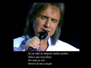 Se eu não te amasse tanto assim...  Talvez não visse flores Por onde eu vim Dentro do meu coração 