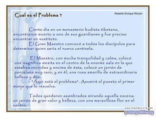 Cual es el Problema ?Cual es el Problema ?
Cierto día en un monasterio budista tibetano,
encontraron muerto a uno de sus guardianes y fue preciso
encontrar un sustituto.
El Gran Maestro convocó a todos los discípulos para
determinar quien sería el nuevo centinela.
El Maestro, con mucha tranquilidad y calma, colocó
una magnífica mesita en el centro de la enorme sala en la que
estaban reunidos y encima de ésta, colocó un jarrón de
porcelana muy raro, y en él, una rosa amarilla de extraordinaria
belleza y dijo:
- "Aquí está el problema". Asumirá el puesto el primer
monje que lo resuelva.
Todos quedaron asombrados mirando aquella escena:
un jarrón de gran valor y belleza, con una maravillosa flor en el
centro.
Roberto Enrique Rincón
 