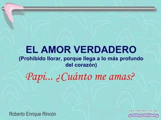 EL AMOR VERDADERO
    (Prohibido llorar, porque llega a lo más profundo
                        del corazón)

       Papi... ¿Cuánto me amas?

Roberto Enrique Rincón
 