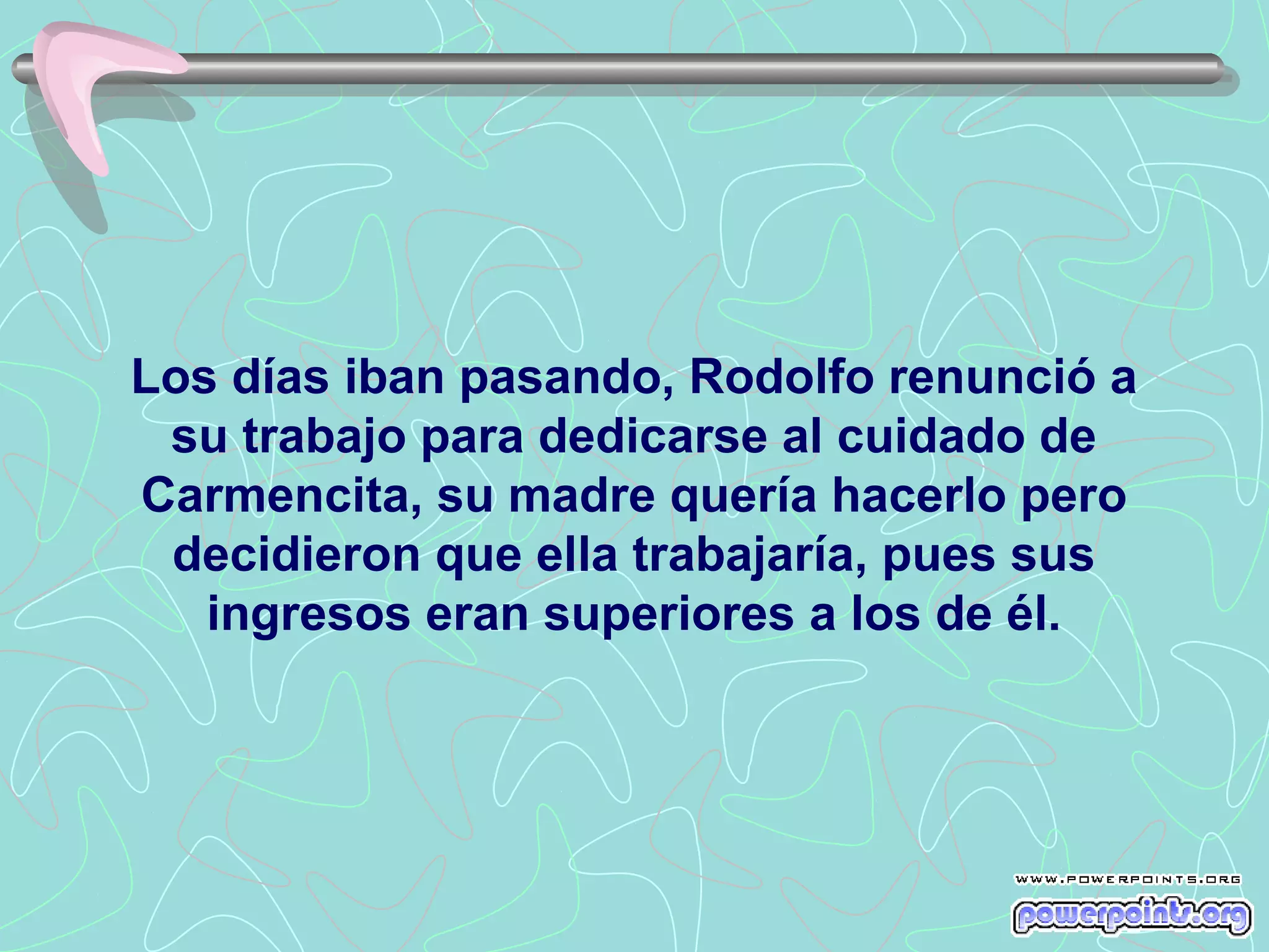 Los días iban pasando, Rodolfo renunció a
 su trabajo para dedicarse al cuidado de
Carmencita, su madre quería hacerlo pero
 decidieron que ella trabajaría, pues sus
   ingresos eran superiores a los de él.
 