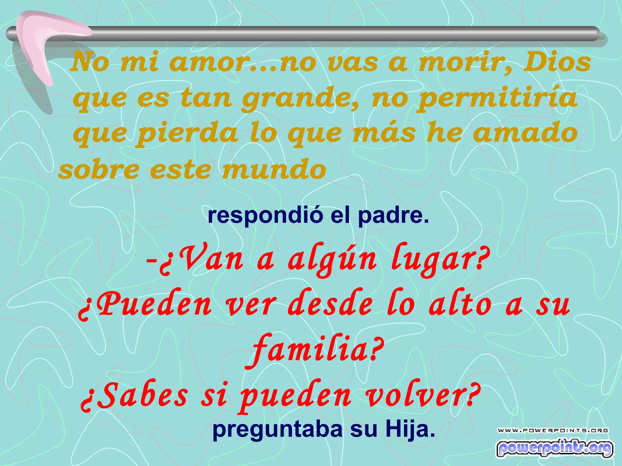No mi amor...no vas a morir, Dios
 que es tan grande, no permitiría
 que pierda lo que más he amado
sobre este mundo
         respondió el padre.
    -¿Van a algún lugar?
 ¿Pueden ver desde lo alto a su
            familia?
 ¿Sabes si pueden volver?
         preguntaba su Hija.
 