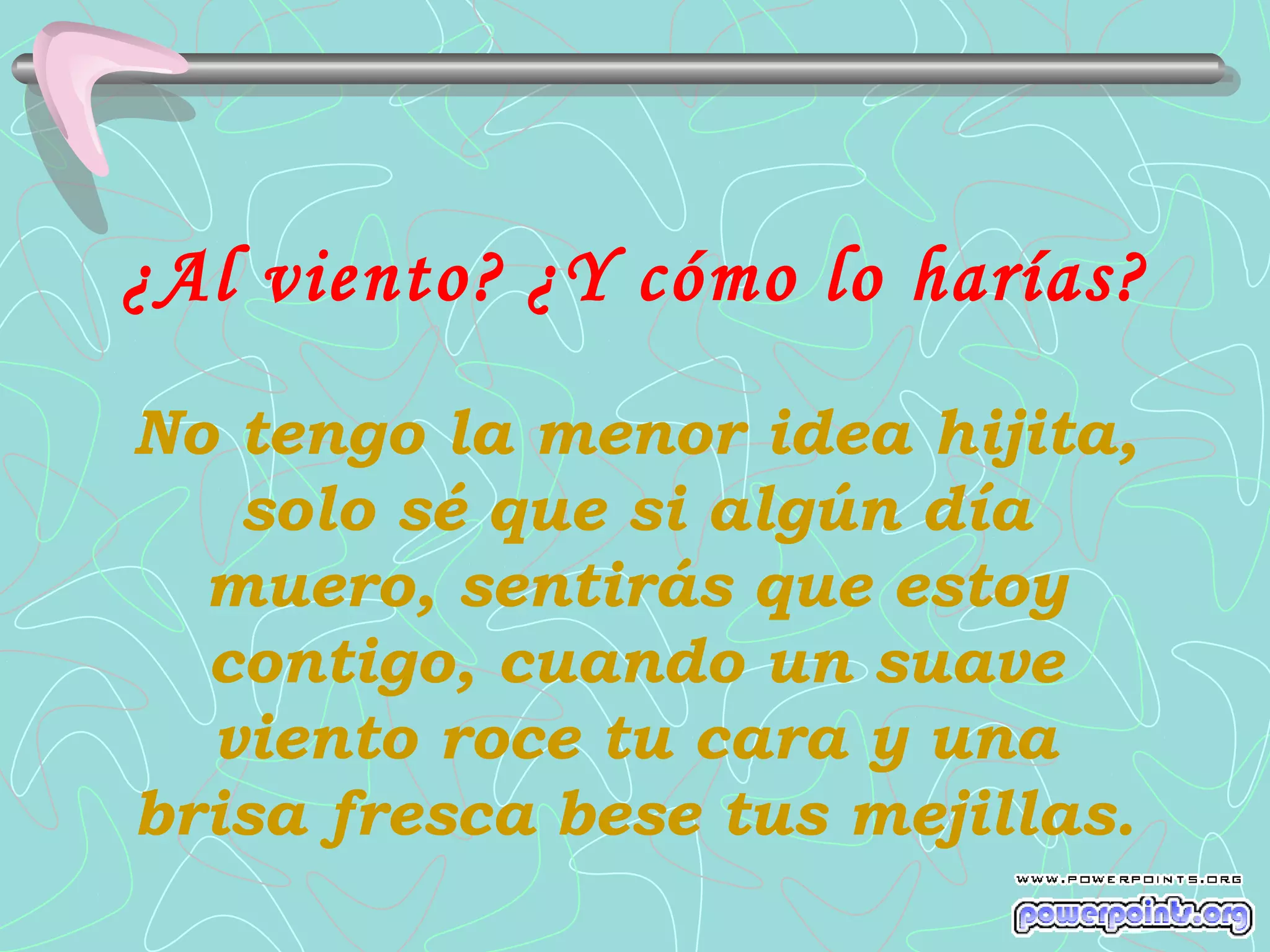 ¿Al viento? ¿Y cómo lo harías?
No tengo la menor idea hijita,
   solo sé que si algún día
  muero, sentirás que estoy
  contigo, cuando un suave
  viento roce tu cara y una
brisa fresca bese tus mejillas.
 