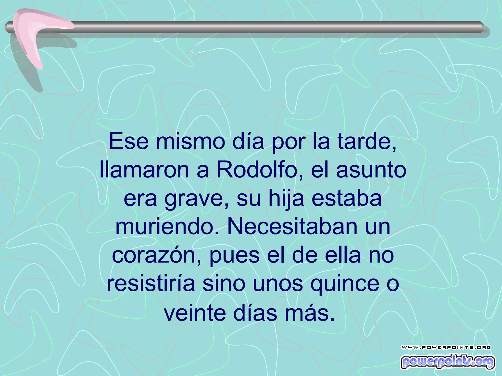 Ese mismo día por la tarde,
llamaron a Rodolfo, el asunto
   era grave, su hija estaba
  muriendo. Necesitaban un
  corazón, pues el de ella no
 resistiría sino unos quince o
       veinte días más.
 