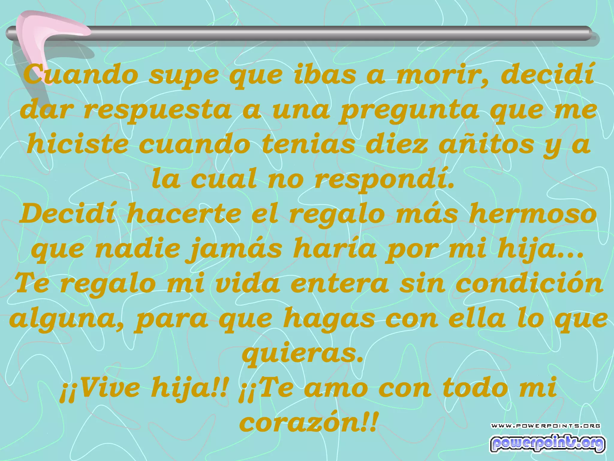 Cuando supe que ibas a morir, decidí
 dar respuesta a una pregunta que me
 hiciste cuando tenias diez añitos y a
           la cual no respondí.
 Decidí hacerte el regalo más hermoso
  que nadie jamás haría por mi hija...
Te regalo mi vida entera sin condición
alguna, para que hagas con ella lo que
                  quieras.
    ¡¡Vive hija!! ¡¡Te amo con todo mi
                  corazón!!
 