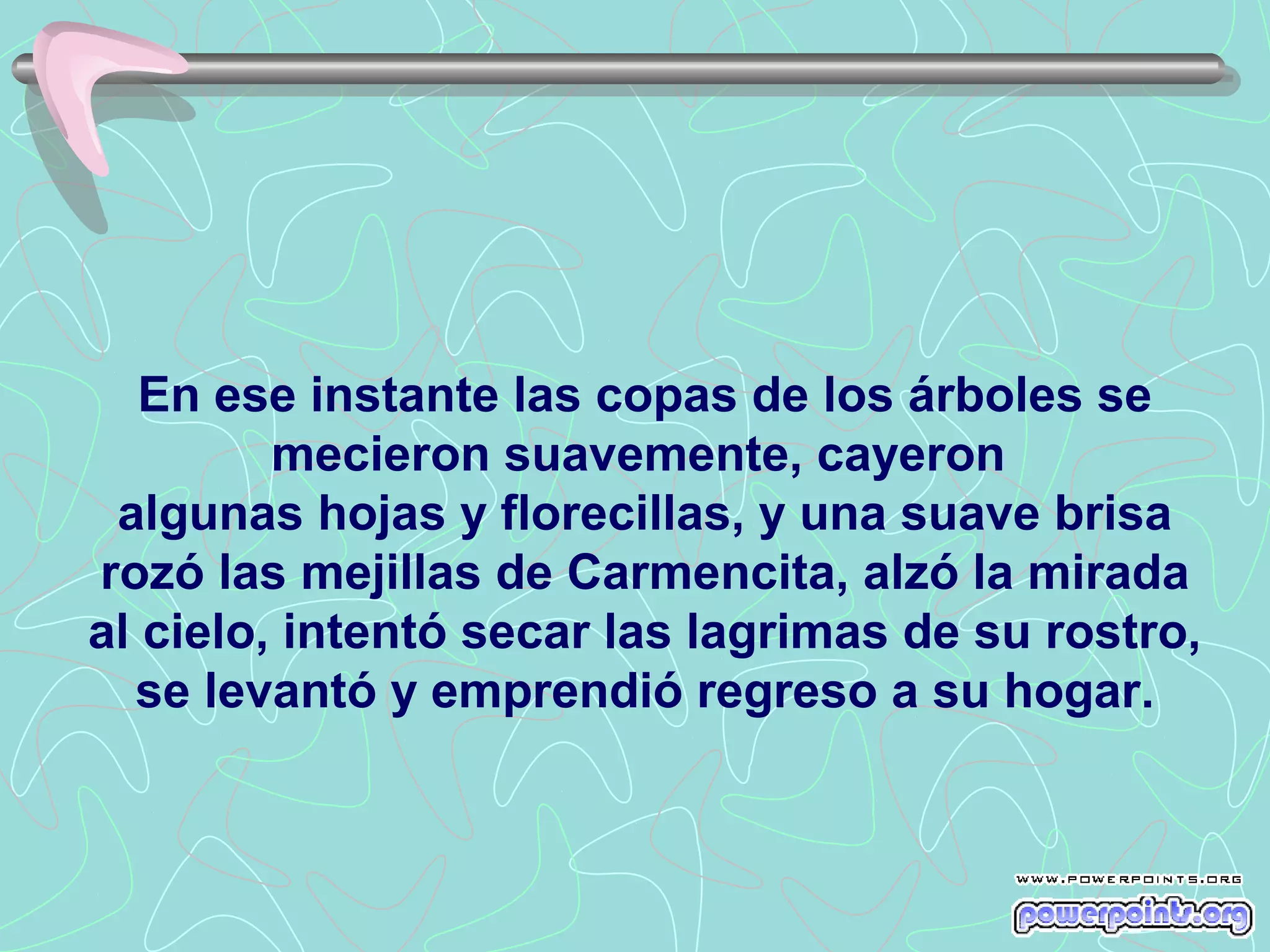En ese instante las copas de los árboles se
         mecieron suavemente, cayeron
 algunas hojas y florecillas, y una suave brisa
rozó las mejillas de Carmencita, alzó la mirada
al cielo, intentó secar las lagrimas de su rostro,
  se levantó y emprendió regreso a su hogar.
 