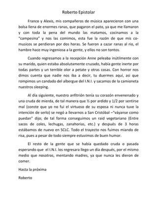Roberto Epistolar
     Franco y Alexis, mis compañeros de música aparecieron con una
bolsa llena de enormes ranas, que pagaron el pato, ya que me llamaron
y con toda la pena del mundo las matamos, cocinamos a la
“campesina” y nos las comimos, esta fue la razón de que mis co-
musicos se perdieran por dos horas. Se fueron a cazar ranas al rio, el
hambre hace muy ingeniosa a la gente, y ellos no son tontos.

     Cuando regresamos a la recepción Anne peleaba inútilmente con
su marido, quien estaba absolutamente cruzado, había gente inerte por
todas partes y un terrible olor a petate y otras cosas. Con horror nos
dimos cuenta que nadie nos iba a decir, tu duermes aquí, asi que
rompimos un candado del albergue del I.N.I. y sacamos de la camioneta
nuestros sleeping.

       Al día siguiente, nuestro anfitrión tenía su corazón envenenado y
una cruda de mierda, de tal manera que ½ por ardido y 1/2 por sentirse
mal (conste que yo no fui el virtuoso de su esposa ni nunca tuve la
intención de serlo) se negó a llevarnos a San Cristóbal –“váyanse como
puedan” dijo; de tal forma conseguimos un raid vegetariano (Entre
sacos de coles, lechugas, zanahorias, etc.) y después de 3 horas
estábamos de nuevo en SCLC. Todo el trayecto nos fuimos miando de
risa, pues a pesar de todo siempre estuvimos de buen humor.

     El resto de la gente que se había quedado cruda o pasada
esperando que el I.N.I. los regresara llego un día después, por el mismo
medio que nosotros, mentando madres, ya que nunca les dieron de
comer.

Hasta la próxima

Roberto
 