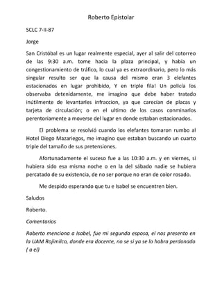 Roberto Epistolar
SCLC 7-II-87

Jorge

San Cristóbal es un lugar realmente especial, ayer al salir del cotorreo
de las 9:30 a.m. tome hacia la plaza principal, y había un
congestionamiento de tráfico, lo cual ya es extraordinario, pero lo más
singular resulto ser que la causa del mismo eran 3 elefantes
estacionados en lugar prohibido, Y en triple fila! Un policía los
observaba detenidamente, me imagino que debe haber tratado
inútilmente de levantarles infraccion, ya que carecían de placas y
tarjeta de circulación; o en el ultimo de los casos conminarlos
perentoriamente a moverse del lugar en donde estaban estacionados.

      El problema se resolvió cuando los elefantes tomaron rumbo al
Hotel Diego Mazariegos, me imagino que estaban buscando un cuarto
triple del tamaño de sus pretensiones.

     Afortunadamente el suceso fue a las 10:30 a.m. y en viernes, si
hubiera sido esa misma noche o en la del sábado nadie se hubiera
percatado de su existencia, de no ser porque no eran de color rosado.

        Me despido esperando que tu e Isabel se encuentren bien.

Saludos

Roberto.

Comentarios

Roberto menciona a Isabel, fue mi segunda esposa, el nos presento en
la UAM Rojimilco, donde era docente, no se si ya se lo habra perdonado
( a el)
 
