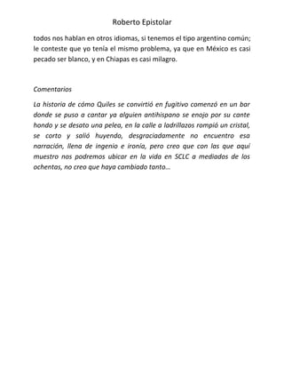 Roberto Epistolar
todos nos hablan en otros idiomas, si tenemos el tipo argentino común;
le conteste que yo tenía el mismo problema, ya que en México es casi
pecado ser blanco, y en Chiapas es casi milagro.



Comentarios

La historia de cómo Quiles se convirtió en fugitivo comenzó en un bar
donde se puso a cantar ya alguien antihispano se enojo por su cante
hondo y se desato una pelea, en la calle a ladrillazos rompió un cristal,
se corto y salió huyendo, desgraciadamente no encuentro esa
narración, llena de ingenio e ironía, pero creo que con las que aquí
muestro nos podremos ubicar en la vida en SCLC a mediados de los
ochentas, no creo que haya cambiado tanto…
 