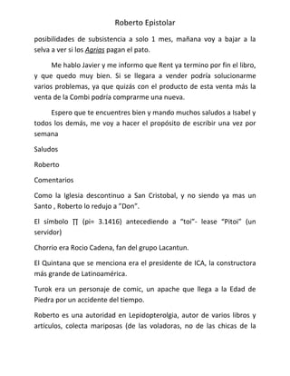 Roberto Epistolar
posibilidades de subsistencia a solo 1 mes, mañana voy a bajar a la
selva a ver si los Agrias pagan el pato.

      Me hablo Javier y me informo que Rent ya termino por fin el libro,
y que quedo muy bien. Si se llegara a vender podría solucionarme
varios problemas, ya que quizás con el producto de esta venta más la
venta de la Combi podría comprarme una nueva.

     Espero que te encuentres bien y mando muchos saludos a Isabel y
todos los demás, me voy a hacer el propósito de escribir una vez por
semana

Saludos

Roberto

Comentarios

Como la Iglesia descontinuo a San Cristobal, y no siendo ya mas un
Santo , Roberto lo redujo a ”Don”.

El símbolo ∏ (pi= 3.1416) antecediendo a “toi”- lease “Pitoi” (un
servidor)

Chorrio era Rocio Cadena, fan del grupo Lacantun.

El Quintana que se menciona era el presidente de ICA, la constructora
más grande de Latinoamérica.

Turok era un personaje de comic, un apache que llega a la Edad de
Piedra por un accidente del tiempo.

Roberto es una autoridad en Lepidopterolgia, autor de varios libros y
artículos, colecta mariposas (de las voladoras, no de las chicas de la
 