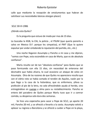Roberto Epistolar
calle que mediante la recepción de emolumentos que habran de
satisfacer sus necesidades básicas otorgan placer)



SCLC 30-VI-1986

¿Dónde esta Quiles?

     Es la pregunta que estuvo de moda por mas de 15 dias.

Lo buscaba la KGB, la CIA, la policía , el PSUM (que quería ponerlo a
salvo en Mexico D.F. porque les simpatiza), el PMT (Que lo quiere
expulsar por andar enlodando la reputación del partido, etc., etc.)

     Una noche llegaron Assumpta y Pancho a mi casa y me dijeron,
“vamos con Pepe, esta escondido en casa de Marlu, que es de absoluta
confianza”.

     Marlu resulto ser de tan “absoluta confianza” para Quiles que se
paso fornicando con ella 15 dias, sin necesidad de enterarse del
desmadre que había afuera, lo cual ocasiono un ataque de celos en
Assumpta. Otra de las razones de que Quiles no apareciera resulto que
con el vidrio roto se había cortado el tendón de Aquiles, razón por la
que llego a la casa de la holandesa, que es enfermera, ylleva su
profesión al pie de la letra, no solo ofreciéndole ayuda al herido, sino
entregándose en cuerpo y alma para su restablecimiento. Pancho se
entero del paradero de Quiles porque Marlu tuvo que ir a comrar
comida, su despensa solo dura dos semanas.

      Se hizo una coperacha para sacar a Pepe de SCLC, yo aporte 20
mil, Pancho 20 mil, y se ofreció a llevarlo a la costa. Assumpta volvió a
aplazar su regreso a Barcelona y se ofreció a cuidar a Pepe en la playa,
 