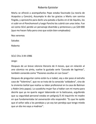 Roberto Epistolar
Marlu se ofreció a acompañarlos Pepe estaba fascinado (La teoría de
Acapulco y Cancún), Assumpta le dio las gracias a Marlu con sonrisa
fingida, y aprovecho para darle una patada a Quiles en el de Aquiles, los
vi subir en el Ponchomovil y luego Pancho los cubrió con unas telas. Fue
así como SCLC perdió un personaje divertido y pintoresco y yo $20 000
(que me hacen falta pero creo que están bien empleados)

Nos veremos

Saludos

Roberto



SCLC Chis 3-XII-1986

Jorge:

Despues de un breve silencio literario de 4 meses, que en relación al
ano cósmico no pinta, vuelve la gustada serie ‘Cascada de lagrimas”,
también conocida como “Pasiones ocultas en Las Casas”.

Despues de preguntar como están tu e Isabel, voy a dar paso al extraño
caso de “Valentina”, que no se trata de la conocida ‘soldadera”, sino de
la sirvienta tzeltal que realiza su labor profesional en la casa de Batman
y Robin (mis papas). La susodicha mujer fue a hablar con mi mama para
decirle que ya no quería seguir laborando en la baticueva, argullendo
que su seguridad personal estaba en peligro(¿?) Al inquirirle mi madre
en que fundamentaba tal aseveración ella respondió: “Es que he oyido
que el señor odia a los pendejos y yo soy tan pendeja que tengo miedo
que un dia me vaya a madrear”.
 