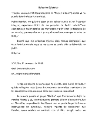 Roberto Epistolar
Traición, un plomero!: Ibargüengoitia en “Maten al León”), ahora ya no
puedo dormir desde hace meses.

Pobre Batman, no quisiera estar en su pellejo nunca, es un frustrado
integral; exponente típico de las películas de Pedro Infante””me
abandonaste mujer porque soy muy pobre y por tener la desgracia de
ser casado, que voy a hacer si yo soy el abandonado sea por el amor de
Dios…”

      Espero que mis próximas misivas sean menos ejemplares que
esta, la única moraleja que se me ocurre es que la vida se debe vivir, no
joder.

Roberto



SCLC Chis 31 de enero de 1987

Gral. De Multiplicacion

Dn. Jorgito Garcia de Gracia



      Tengo un bonche de cartas que he escrito, pero no he enviado, y
quizás te lleguen todas juntas haciendo mas surrealista la secuencia de
los acontecimientos, creo que así se acerca más a la realidad.

     La semana pasada el grupo “Ah Kin”, que formamos los hijos de
Pancho Alvarez y yo, tuvimos nuestra primera gira en el extranjero, fue
en Chenalho, un pueblecito bucólico al cual se puede llegar fácilmente
destruyendo un automóvil. Nuestro “Agente de Relaciones” fue
Pancho, quien celebro un contrato con el I.N.I., arreglo todos los
 