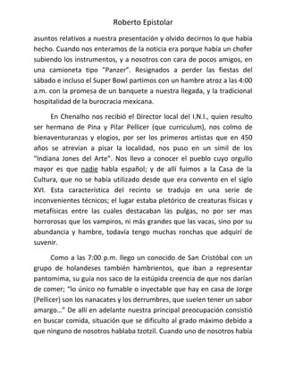 Roberto Epistolar
asuntos relativos a nuestra presentación y olvido decirnos lo que había
hecho. Cuando nos enteramos de la noticia era porque había un chofer
subiendo los instrumentos, y a nosotros con cara de pocos amigos, en
una camioneta tipo "Panzer”. Resignados a perder las fiestas del
sábado e incluso el Super Bowl partimos con un hambre atroz a las 4:00
a.m. con la promesa de un banquete a nuestra llegada, y la tradicional
hospitalidad de la burocracia mexicana.

      En Chenalho nos recibió el Director local del I.N.I., quien resulto
ser hermano de Pina y Pilar Pellicer (que curriculum), nos colmo de
bienaventuranzas y elogios, por ser los primeros artistas que en 450
años se atrevían a pisar la localidad, nos puso en un símil de los
“Indiana Jones del Arte”. Nos llevo a conocer el pueblo cuyo orgullo
mayor es que nadie habla español; y de allí fuimos a la Casa de la
Cultura, que no se había utilizado desde que era convento en el siglo
XVI. Esta característica del recinto se tradujo en una serie de
inconvenientes técnicos; el lugar estaba pletórico de creaturas físicas y
metafísicas entre las cuales destacaban las pulgas, no por ser mas
horrorosas que los vampiros, ni más grandes que las vacas, sino por su
abundancia y hambre, todavía tengo muchas ronchas que adquirí de
suvenir.

       Como a las 7:00 p.m. llego un conocido de San Cristóbal con un
grupo de holandeses también hambrientos, que iban a representar
pantomima, su guía nos saco de la estúpida creencia de que nos darían
de comer; “lo único no fumable o inyectable que hay en casa de Jorge
(Pellicer) son los nanacates y los derrumbres, que suelen tener un sabor
amargo…” De allí en adelante nuestra principal preocupación consistió
en buscar comida, situación que se dificulto al grado máximo debido a
que ninguno de nosotros hablaba tzotzil. Cuando uno de nosotros había
 