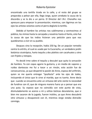 Roberto Epistolar
encontrado una tortilla tirada en la calle, y el resto del grupo se
preparaba a pelear por ella, llego Jorge, quien arrebato la causa de la
discordia y se la dio a un perro. El Director del I.N.I. Chenalho nos
apresuro para empezar la presentación; mientras, con lágrimas en los
ojos los artistas veíamos como el perro deglutía la tortilla.

      Debido al hambre los artistas nos sublimamos y conmovimos al
público, los mimos hasta la carcajada y nosotros hasta el llanto, esta fue
la causa de que los indios hicieran una petición para que nos
quedáramos a vivir en su pueblo.

      Despues vino la recepción, había 250 kg. De un popular remedio
contra la artritis, el cual es usado por la Cucaracha, un verdadero jardín
botánico sicotrópico, harto tequila y dos platitos con cacahuates y otro
con frijoles y totopos.

      Yo decidi irme sobre el tequila y descubri que quita la sensación
de hambre. Ya con copas agarre la guitarra, y en medio de vapores y
ruidos dantescos me fui a tocar a un rincón, esta acción fue de
consecuencias, ya que desperté la pasión de Anne, esposa del anfitrión,
quien se me quería entregar “ipsofacto” ante los ojos de todos,
incluyendo el único que le sirve al marido, que es tuerto. Anne decía
que cuando se encuentra ante un virtuoso del arte siente la necesidad
de fundirse con él, que de ninguna manera fuera yo a pensar que era
una puta. Su esposo que no coincidía con este punto de vista,
disimuladamente se acerco a mí y utilizo tácticas desviatorias, que si
bien me sacaron de la jugada, fueron inútiles, ya que Anne descubrió
otro virtuoso y desapareció con él, mientras Jorge estaba distraído
conmigo.
 