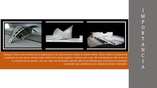 Santiago Calatrava ha restablecido la importancia de la infraestructura urbana de diseño urbano. Puede fundir la Arquitectura
e Ingeniería en una misma entidad siendo difícil decir donde empieza y termina una u otra. Ha revitalizado no sólo el arte de
la construcción de puentes, sino que todas sus estructuras van más allá de una función para convertirse en elementos
esculturales que contribuyen a la calidad del entorno construido.
I
M
P
O
R
T
A
N
C
I
A
 