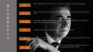 B
I
O
G
R
A
F
I
A
19511951
1951- 19731951- 1973
1979 - 19811979 - 1981
19811981
19811981
1983 - 19901983 - 1990
Nació en Benimámet el 28 de Julio. Es un arquitecto, ingeniero civil y escultor español.
Inicia la carrera de Arquitectura en la Universidad Politécnica de Valencia, donde se graduó en
1973.
Se doctoró en Ciencias Técnicas con la tesis Acerca de la plegabilidad de las estructuras y
ejerció asimismo la actividad docente.
Abrió su primer estudio de arquitectura e ingeniería civil en Zúrich
Se afilio a la Unión de Arquitectos Suizos (BSA), recibió el premio Auguste Perret UIA
(Unión Internacional de Arquitectos) de París
Uno de los primeros proyectos que le mereció el reconocimiento internacional fue el de la
estación ferroviaria de Stadelhofen, en Zúrich. Construida entre 1983 y 1990,
 