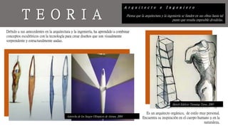 A r q u i t e c t o e I n g e n i e r o
Piensa que la arquitectura y la ingeniería se funden en sus obras hasta tal
punto que resulta imposible dividirlas.
T E O R I A
Es un arquitecto orgánico, de estilo muy personal.
Encuentra su inspiración en el cuerpo humano y en la
naturaleza.
Debido a sus antecedentes en la arquitectura y la ingeniería, ha aprendido a combinar
conceptos escultóricos con la tecnología para crear diseños que son visualmente
sorprendente y estructuralmente audaz.
Antorcha de los Juegos Olímpicos de Atenas, 2004
Sketch Edificio Turnning Torso, 2005
 