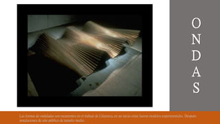 Las formas de onduladas son recurrentes en el trabajo de Calatrava, en un inicio estas fueron modelos experimentales. Después
instalaciones de arte público de tamaño medio.
O
N
D
A
S
 