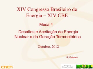 XIV Congresso Brasileiro de
    Energia – XIV CBE
            Mesa 4
 Desafios e Aceitação da Energia
Nuclear e da Geração Termoelétrica

           Outubro, 2012

                           R. Esteves
 