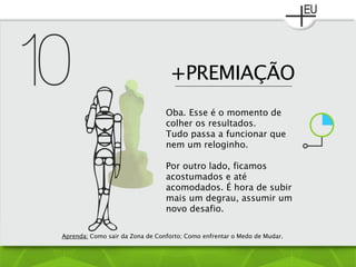 +PREMIAÇÃO
Oba. Esse é o momento de
colher os resultados.
Tudo passa a funcionar que
nem um reloginho.
Por outro lado, ficamos
acostumados e até
acomodados. É hora de subir
mais um degrau, assumir um
novo desafio.
Aprenda: Como sair da Zona de Conforto; Como enfrentar o Medo de Mudar.
 