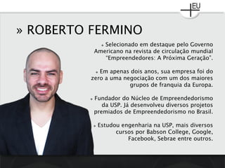 » ROBERTO FERMINO
 Selecionado em destaque pelo Governo
Americano na revista de circulação mundial
“Empreendedores: A Próxima Geração”.
 Em apenas dois anos, sua empresa foi do
zero a uma negociação com um dos maiores
grupos de franquia da Europa.
 Fundador do Núcleo de Empreendedorismo
da USP. Já desenvolveu diversos projetos
premiados de Empreendedorismo no Brasil.
 Estudou engenharia na USP, mais diversos
cursos por Babson College, Google,
Facebook, Sebrae entre outros.
 