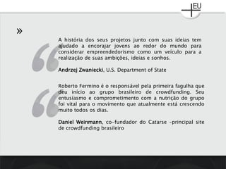 »
A história dos seus projetos junto com suas ideias tem
ajudado a encorajar jovens ao redor do mundo para
considerar empreendedorismo como um veículo para a
realização de suas ambições, ideias e sonhos.
Andrzej Zwaniecki, U.S. Department of State
Roberto Fermino é o responsável pela primeira fagulha que
deu início ao grupo brasileiro de crowdfunding. Seu
entusíasmo e comprometimento com a nutrição do grupo
foi vital para o movimento que atualmente está crescendo
muito todos os dias.
Daniel Weinmann, co-fundador do Catarse –principal site
de crowdfunding brasileiro
 