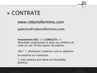 www.robertofermino.com
» CONTRATE
palestra@robertofermino.com
Investimento (R$): >> CONSULTE <<
Resultado comprovado ou peça seu dinheiro de
volta em até 30 dias depois da palestra.
Obs* 1. Alinhamos a palestra com os objetivos
da empresa ou instituição.
2. Faço palestra pró-bono em faculdades
públicas.
 