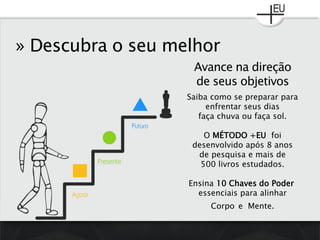 » Descubra o seu melhor
Saiba como se preparar para
enfrentar seus dias
faça chuva ou faça sol.
O MÉTODO +EU foi
desenvolvido após 8 anos
de pesquisa e mais de
500 livros estudados.
Ensina 10 Chaves do Poder
essenciais para alinhar
Corpo e Mente.
Avance na direção
de seus objetivos
 
