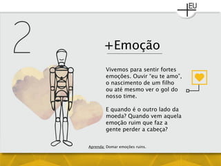 +Emoção
Vivemos para sentir fortes
emoções. Ouvir “eu te amo”,
o nascimento de um filho
ou até mesmo ver o gol do
nosso time.
E quando é o outro lado da
moeda? Quando vem aquela
emoção ruim que faz a
gente perder a cabeça?
Aprenda: Domar emoções ruins.
 
