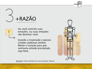 +RAZÃO
Ou você controla suas
emoções, ou suas emoções
vão dominar você.
Usando a respiração e passos
simples podemos alinhar
Mente e coração para que
nenhuma atitude precipitada
seja feita.
Aprenda: Tomar decisões de caso pensado. Sempre.
 