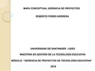 UNIVERSIDAD DE SANTANDER - UDES
MAESTRÍA EN GESTIÓN DE LA TECNOLOGÍA EDUCATIVA
MÓDULO: “GERENCIA DE PROYECTOS DE TECNOLOGÍA EDUCATIVA”
MAPA CONCEPTUAL GERENCIA DE PROYECTOS
ROBERTO FERRO HERRERA
2019
 