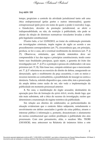 INQ 4459 / DF
tempo, propiciam o controle da atividade jurisdicional tanto sob uma
ótica endoprocessual (pelas partes e outros interessados), quanto
extraprocessual (pelo povo em nome de quem o poder é exercido). Logo,
o Estado-Juiz, devedor da prestação jurisdicional, ao aferir a
indispensabilidade, ou não, da restrição à publicidade, não pode se
afastar da eleição de diretrizes normativas vinculantes levadas a efeito
pelo legislador constitucional.
D’outro lado, a Lei 12.850/2013, ao tratar da colaboração premiada
em investigações criminais, impôs regime de sigilo ao acordo e aos
procedimentos correspondentes (art. 7º), circunstância que, em princípio,
perdura, se for o caso, até o eventual recebimento da denúncia (art. 7º, §
3º). Observe-se, entretanto, que referida sistemática deve ser
compreendida à luz das regras e princípios constitucionais, tendo como
lastro suas finalidades precípuas, quais sejam, a garantia do êxito das
investigações (art. 7°, § 2º) e a proteção à pessoa do colaborador e de seus
próximos (art. 5º, II). Não fosse isso, compete enfatizar que o mencionado
art. 7°, § 3° relaciona-se ao exercício do direito de defesa, assegurando ao
denunciado, após o recebimento da peça acusatória, e com os meios e
recursos inerentes ao contraditório, a possibilidade de insurgir-se contra a
denúncia. Todavia, referido dispositivo que, como dito, tem a preservação
da ampla defesa como razão de ser, não veda a implementação da
publicidade em momento processual anterior.
3. No caso, a manifestação do órgão acusador, destinatário da
apuração para fins de formação da opinio delicti, revela, desde logo, que
não mais subsistem, sob a ótica do sucesso da investigação, razões que
determinem a manutenção do regime restritivo da publicidade.
Em relação aos direitos do colaborador, as particularidades da
situação evidenciam que o contexto fático subjacente, notadamente o
envolvimento em delitos associados à gestão da coisa pública, atraem o
interesse público à informação e, portanto, desautorizam o afastamento
da norma constitucional que confere predileção à publicidade dos atos
processuais. Com esse pensamento, aliás, o saudoso Min. TEORI
ZAVASCKI, meu antecessor na Relatoria de inúmeros feitos a este
2
Supremo Tribunal Federal
Documento assinado digitalmente conforme MP n° 2.200-2/2001 de 24/08/2001, que institui a Infraestrutura de Chaves Públicas Brasileira - ICP-Brasil. O
documento pode ser acessado no endereço eletrônico http://www.stf.jus.br/portal/autenticacao/ sob o número 12701584.
 