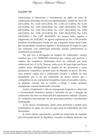 INQ 4459 / DF
relacionados, já determinou o levantamento do sigilo em autos de
colaborações premiadas em diversas oportunidades, citando-se: Pet. 6.149
(23.11.2016); Pet. 6.122 (18.11.2016); Pet. 6.150 (21.11.2016); Pet. 6.121
(25.10.2016); Pet. 5.970 (01.09.2016); Pet. 5.886 (30.05.2016); Pet. 5.899
(09.03.2016); Pet. 5.624 (26.11.2015); Pet. 5.737 (09.12.2015); Pet. 5.790
(18.12.2015); Pet. 5.780 (15.12.2015); Pet. 5.253 (06.03.2015); Pet. 5.259
(06.03.2015) e Pet. 5.287 (06.03.2015). Na mesma linha, registro o
julgamento, em 21.02.2017, do agravo regimental na Pet. 6.138 (acórdão
pendente de publicação), ocasião em que a Segunda Turma desta Corte,
por unanimidade, considerou legítimo o levantamento do sigilo de autos
que contavam com colaboração premiada, mesmo anteriormente ao
recebimento da denúncia.
No que toca à divulgação da imagem do colaborador, cumpre
enfatizar que a Lei 12.850/2013 determina que, sempre que possível, o
registro das respectivas declarações deve ser realizado por meio
audiovisual (art. 4°, § 13). Trata-se, como se vê, de regra legal que busca
conferir maior fidedignidade ao registro do ato processual e, nessa
perspectiva, corporifica o próprio meio de obtenção da prova. Em tese,
seria possível cogitar que o colaborador, durante a colheita de suas
declarações, por si ou por intermédio da defesa técnica que o
acompanhou no ato, expressasse insurgência contra tal proceder, todavia,
na hipótese concreta não se verifica, a tempo e modo, qualquer
impugnação, somente tardiamente veiculada.
Assim, considerando a falta de impugnação tempestiva e observada
a recomendação normativa quanto à formação do ato, a imagem do
colaborador não deve ser dissociada dos depoimentos colhidos, sob pena
de verdadeira desconstrução de ato processual perfeito e devidamente
homologado.
À luz dessas considerações, tenho como pertinente o pedido para
levantamento do sigilo, em vista da regra geral da publicidade dos atos
processuais.
4. Como sabido, apresentado o pedido de instauração de inquérito
pelo Procurador-Geral da República, incumbe ao Relator deferi-lo, nos
3
Supremo Tribunal Federal
Documento assinado digitalmente conforme MP n° 2.200-2/2001 de 24/08/2001, que institui a Infraestrutura de Chaves Públicas Brasileira - ICP-Brasil. O
documento pode ser acessado no endereço eletrônico http://www.stf.jus.br/portal/autenticacao/ sob o número 12701584.
 