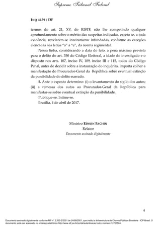 INQ 4459 / DF
termos do art. 21, XV, do RISTF, não lhe competindo qualquer
aprofundamento sobre o mérito das suspeitas indicadas, exceto se, a toda
evidência, revelarem-se inteiramente infundadas, conforme as exceções
elencadas nas letras “a” a “e”, da norma regimental.
Nessa linha, considerando a data do fato, a pena máxima prevista
para o delito do art. 350 do Código Eleitoral, a idade do investigado e o
disposto nos arts. 107, inciso IV, 109, inciso III e 115, todos do Código
Penal, antes de decidir sobre a instauração do inquérito, importa colher a
manifestação do Procurador-Geral da República sobre eventual extinção
da punibilidade do delito narrado.
5. Ante o exposto determino: (i) o levantamento do sigilo dos autos;
(ii) a remessa dos autos ao Procurador-Geral da República para
manifestar-se sobre eventual extinção da punibilidade.
Publique-se. Intime-se.
Brasília, 4 de abril de 2017.
Ministro EDSON FACHIN
Relator
Documento assinado digitalmente
4
Supremo Tribunal Federal
Documento assinado digitalmente conforme MP n° 2.200-2/2001 de 24/08/2001, que institui a Infraestrutura de Chaves Públicas Brasileira - ICP-Brasil. O
documento pode ser acessado no endereço eletrônico http://www.stf.jus.br/portal/autenticacao/ sob o número 12701584.
 