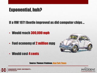 If a VW 1971 Beetle improved as did computer chips…
• Would reach 300,000 mph
• Fuel economy of 2 millionmpg
• Would cost 4cents
Exponential, huh?
Source: Thomas Friedman, New York Times
 