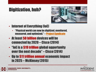 • Internet of Everything (IoE)
• “Physical world can now be digitized, monitored,
measured, and optimized.” – ProjectSyndicate
• At least 50 billion devices willbe
connected by 2020 – Cisco (2014)
• “IoE is a $19 trillion global opportunity
over the next decade” – Cisco(2014)
• Up to $11 trillion annual economic impact
in 2025 – McKinsey(2015)
Digitization, huh?
 