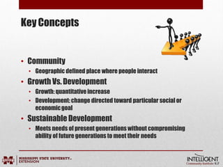KeyConcepts
• Community
• Geographic defined place where people interact
• Growth Vs.Development
• Growth:quantitativeincrease
• Development:change directed toward particular social or
economicgoal
• SustainableDevelopment
• Meets needs of present generations without compromising
ability of future generations to meet their needs
 